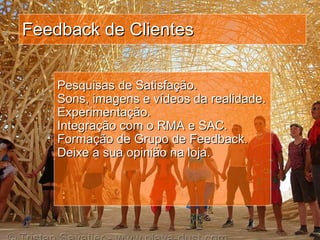 Feedback de Clientes Pesquisas de Satisfação. Sons, imagens e vídeos da realidade. Experimentação.  Integração com o RMA e SAC. Formação de Grupo de Feedback. Deixe a sua opinião na loja. 