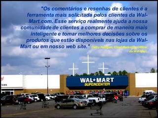"Os comentários e resenhas de clientes é a ferramenta mais solicitada pelos clientes da Wal-Mart.com. Esse serviço realmente ajuda a nossa comunidade de clientes a comprar de maneira mais inteligente e tomar melhores decisões sobre os produtos que estão disponíveis nas lojas da Wal-Mart ou em nosso web site."  Cathy Halligan, Chief Marketing Officer da Wal-Mart. 