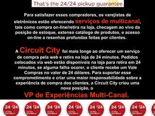 Para satisfazer esses compradores, os varejistas de eletrônicos estão oferecendo  serviços de multicanal , tais como compra on-line/retira na loja, checagem ao vivo da posição de estoque, extenso catálogo de produtos, e acesso on-line a resenhas profundas feitas por clientes.    A  Circuit City  foi mais longe ao oferecer um serviço de compra pela web e retira na loja de 24 minutos. Pedidos colocados via web estão disponíveis na loja para retira em 24 minutos, se alguma falha ocorer, o cliente recebe um Vale Compras no valor de 24 dólares. Para suportar esse comprometimento e criar uma maior responsabilidade sobre a experiência de compra dos clientes, a Circuit City criou uma nova posição, o  VP de Experiências Multi-Canal.  