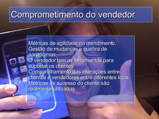 Comprometimento do vendedor Métricas de agilidade no atendimento.  Gestão de mudanças e quebra de paradigmas.  O vendedor tem as ferramentas para suportar os clientes.  Compartilhamento das interações entre clientes e vendedores entre diferentes lojas.  Métricas de sucesso do cliente são realmente utilizadas.  