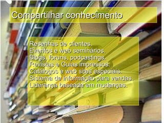 Compartilhar conhecimento Resenhas de clientes. Eventos e web seminários. Blogs, foruns, podcastings. Revistas e Guias impressos. Catálogos e web sites especiais. Sistema de informação para vendas. Liderança baseada em mudanças. 