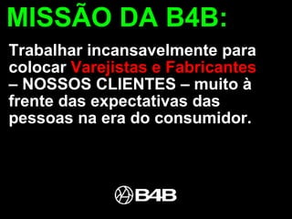 MISSÃO DA B4B: Trabalhar incansavelmente para colocar  Varejistas e Fabricantes  – NOSSOS CLIENTES – muito à frente das expectativas das pessoas na era do consumidor.  