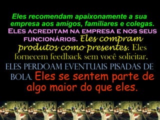Eles recomendam apaixonamente a sua empresa aos amigos, familiares e colegas.  Eles acreditam na empresa e nos seus funcionários.  Eles compram produtos como presentes.  Eles fornecem feedback sem você solicitar.  Eles perdoam eventuais pisadas de bola.  Eles se sentem parte de algo maior do que eles. 