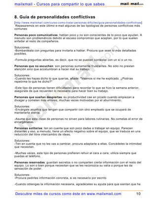 mailxmail - Cursos para compartir lo que sabes


8. Guía de personalidades conflictivas
[ http://www.mailxmail.com/curso-como-tratar-personas-dificiles/guia-personalidades-conflictivas ]
  Repasaremos en este último e-mail algunas de las tipologías de personas conflictivas más
comunes:

Personas poco comunicativas: hablan poco y no son conscientes de lo poco que ayudan. A
menudo son problemáticos debido al escaso compromiso que aceptan, por lo que suelen
enfadar al resto de compañeros.

Soluciones:
-Bombardéala con preguntas para invitarla a hablar. Procura que sean lo más detalladas
posibles.

-Formula preguntas abiertas, es decir, que no se puedan contestar con un sí o un no.

Personas que no escuchan: son personas sumamente frustrantes. No sólo no prestan
atención sino que acostumbran a hacer mal su trabajo.

Soluciones:
-Cuando les hayas dicho lo que querías, añade: "Veamos si me he explicado. ¿Podrías
repetirme lo que he dicho?"

-Este tipo de personas tienen dificultades para recordar lo que se hizo la semana anterior,
asegúrate de que recuerden lo necesario para hacer bien su trabajo.

Personas que sueñan despiertas: su productividad cae en picado cuando empiezan a
divagar y cometen más errores, muchas veces motivadas por el aburrimiento.

Soluciones:
-Encárgale asuntos que tengan que compartir con otro empleado que se ocupará de
mantenerla atenta.

-Asume que esta clase de personas no sirven para labores rutinarias. No cometas el error de
encargárselas.

Personas solitarias: ten en cuenta que son poco dadas a trabajar en equipo. Parecen
distantes y eso, a menudo, tiene un efecto negativo sobre el equipo, que se traduce en una
reducción del libre intercambio de ideas.

Soluciones:
-Ten en cuenta que no les vas a cambiar, procura adaptarte a ellas. Concédeles la intimidad
que necesitan.

-Muchas veces, este tipo de personas prefieren rehuir el cara a cara; utiliza siempre que
puedas el teléfono.

Personas reservadas: guardan secretos o no comparten cierta información con el resto del
equipo. Lo son o bien porque necesitan que se les reconozca su valía o porque les da
sensación de poder.

Soluciones:
-Procura pedirles información concreta, si es necesario por escrito

-Cuando obtengas la información necesaria, agradéceles su ayuda para que sientan que ha
hecho un bien al grupo.

Descubre miles de cursos como éste en www.mailxmail.com                                      10
 