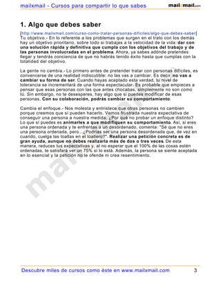 mailxmail - Cursos para compartir lo que sabes


1. Algo que debes saber
[ http://www.mailxmail.com/curso-como-tratar-personas-dificiles/algo-que-debes-saber ]
Tu objetivo.- En lo referente a los problemas que surgen en el trato con los demás
hay un objetivo prioritario, sobre todo si trabajas a la velocidad de la vida: dar con
una solución rápida y definitiva que cumpla con los objetivos del trabajo y de
las personas involucradas en el problema. Ahora, ya sabes adónde pretendes
llegar y tendrás conciencia de que no habrás tenido éxito hasta que cumplas con la
totalidad del objetivo.

La gente no cambia.- Lo primero antes de pretender tratar con personas difíciles, es
convencerse de una realidad indiscutible: no las vas a cambiar. Es decir, no vas a
cambiar su forma de ser. Cuando hayas aceptado esta verdad, tu nivel de
tolerancia se incrementará de una forma espectacular. Es probable que empieces a
pensar que esas personas con las que antes chocabas, simplemente no son como
tú. Sin embargo, no te desesperes, hay algo que si puedes modificar de esas
personas. Con su colaboración, podrás cambiar su comportamiento.

Cambia el enfoque.- Nos molesta y entristece que otras personas no cambien
porque creemos que sí pueden hacerlo. Vemos frustrada nuestra expectativa de
conseguir una persona a nuestra medida. ¿Por qué no probar un enfoque distinto?
Lo que sí puedes es animarles a que modifiquen su comportamiento. Así, si eres
una persona ordenada y te enfrentas a un desordenado, comenta: "Sé que no eres
una persona ordenada, pero...¿Podrías ser una persona desordenada que, de vez en
cuando, cuelga las toallas en el toallero?". Realizar una petición concreta es de
gran ayuda, aunque no debes realizarla más de dos o tres veces. De esta
manera, reduces tus expectativas y, al no esperar que el 100% de las cosas estén
ordenadas, te satisfará ver un 75% sí lo está. Además, la persona se siente aceptada
en lo esencial y la petición no le ofende ni crea resentimiento.




Descubre miles de cursos como éste en www.mailxmail.com                             3
 