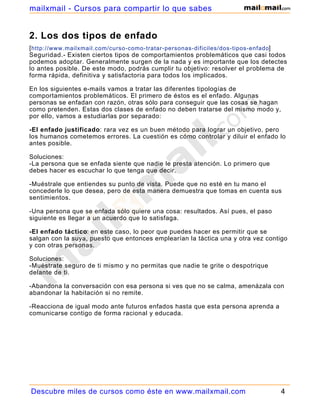 mailxmail - Cursos para compartir lo que sabes


2. Los dos tipos de enfado
[ http://www.mailxmail.com/curso-como-tratar-personas-dificiles/dos-tipos-enfado]
Seguridad.- Existen ciertos tipos de comportamientos problemáticos que casi todos
podemos adoptar. Generalmente surgen de la nada y es importante que los detectes
lo antes posible. De este modo, podrás cumplir tu objetivo: resolver el problema de
forma rápida, definitiva y satisfactoria para todos los implicados.

En los siguientes e-mails vamos a tratar las diferentes tipologías de
comportamientos problemáticos. El primero de éstos es el enfado. Algunas
personas se enfadan con razón, otras sólo para conseguir que las cosas se hagan
como pretenden. Estas dos clases de enfado no deben tratarse del mismo modo y,
por ello, vamos a estudiarlas por separado:

-El enfado justificado: rara vez es un buen método para lograr un objetivo, pero
los humanos cometemos errores. La cuestión es cómo controlar y diluir el enfado lo
antes posible.

Soluciones:
-La persona que se enfada siente que nadie le presta atención. Lo primero que
debes hacer es escuchar lo que tenga que decir.

-Muéstrale que entiendes su punto de vista. Puede que no esté en tu mano el
concederle lo que desea, pero de esta manera demuestra que tomas en cuenta sus
sentimientos.

-Una persona que se enfada sólo quiere una cosa: resultados. Así pues, el paso
siguiente es llegar a un acuerdo que lo satisfaga.

-El enfado táctico: en este caso, lo peor que puedes hacer es permitir que se
salgan con la suya, puesto que entonces emplearían la táctica una y otra vez contigo
y con otras personas.

Soluciones:
-Muéstrate seguro de ti mismo y no permitas que nadie te grite o despotrique
delante de ti.

-Abandona la conversación con esa persona si ves que no se calma, amenázala con
abandonar la habitación si no remite.

-Reacciona de igual modo ante futuros enfados hasta que esta persona aprenda a
comunicarse contigo de forma racional y educada.




Descubre miles de cursos como éste en www.mailxmail.com                           4
 