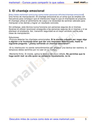 mailxmail - Cursos para compartir lo que sabes


3. El chantaje emocional
[ http://www.mailxmail.com/curso-como-tratar-personas-dificiles/chantaje-emocional]
Una forma de manipulación.-El chantaje emocional es un arma que se emplea con
frecuencia para conseguir que el interlocutor haga lo que el chantajista se propone.
El chantaje utiliza el sentimiento de culpa o la necesidad de sentirse valorado para
manipular a los demás y lograr un resultado concreto.

Sin embargo, esta técnica nunca funciona con personas seguras de sí mismas.
Quienes la utilizan reconocen enseguida a las personas seguras de sí mismas y ni se
plantean el emplearla. Así, transmitir seguridad es el mejor antídoto contra esta
clase de manipulación.

Soluciones:
-Procura detectar los chantajes emocionales. Si te sientes culpable por negar algo
a alguien o te incomoda tener que dar una respuesta determinada, hazte la
siguiente pregunta: "¿Estoy sufriendo un chantaje emocional?".

-Si tu interlocutor no siente remordimientos por emplear una táctica tan rastrera, tú
tampocos debes sentirlos por no caer en su trampa.

-Mantente firme. Si insiste, aplica la técnica del disco rallado. No permitas que te
haga sentir mal: es ella quien se comporta injustamente, no tú.




Descubre miles de cursos como éste en www.mailxmail.com                                5
 