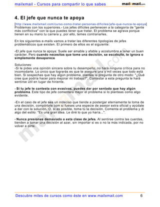 mailxmail - Cursos para compartir lo que sabes


4. El jefe que nunca te apoya
[ http://www.mailxmail.com/curso-como-tratar-personas-dificiles/jefe-que-nunca-te-apoya]
Problemas con los superiores.- Los jefes difíciles pertenecen a la categoría de "gente
más conflictiva" con la que puedes tener que tratar. El problema se agrava porque
tienen en su mano tu carrera y, por ello, temes contrariarles.

En los siguientes e-mails vamos a tratar las diferentes tipologías de jefes
problemáticos que existen. El primero de ellos es el siguiente:

-El jefe que nunca te apoya: Suele ser amable y afable y acostumbra a tener un buen
carácter. Pero cuando necesitas que tome una decisión, se escabulle, te ignora o
simplemente desaparece.

Soluciones:
-Si le pides una opinión sincera sobre tu desempeño, no hará ninguna crítica para no
incomodarte. Lo único que lograrás es que te asegure una y mil veces que todo está
bien. Si sospechas que hay algún problema, plantea la pregunta de otro modo: "¿Qué
cree que podría hacer para mejorar mi trabajo?". Contestar a esta pregunta le hará
sentirse útil en lugar de hiriente.

- Si tu jefe te contesta con evasivas, puedes dar por sentado que hay algún
problema. Este tipo de jefe comentará mejor el problema si lo planteas como algo
evidente.

-En el caso de el jefe sea un indeciso que tiende a postergar eternamente la toma de
una decisión, compórtate com si fueses una especie de asesor extra oficial y ayúdale
a dar con la solución. O, si es posible, toma tú la decisión. Comenta el problema y di
algo del estilo: "Es una gran idea. Le diré lo que yo haría...".

- Nunca presiones demasiado a esta clase de jefes. Al sentirse contra las cuerdas,
tienden a tomar una decisión al azar, sin importar si es o no la más indicada, por no
volver a oírte.




Descubre miles de cursos como éste en www.mailxmail.com                            6
 