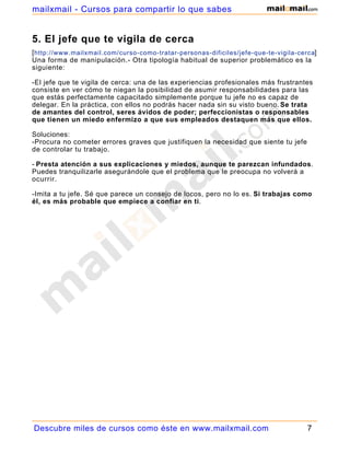 mailxmail - Cursos para compartir lo que sabes


5. El jefe que te vigila de cerca
[ http://www.mailxmail.com/curso-como-tratar-personas-dificiles/jefe-que-te-vigila-cerca]
Una forma de manipulación.- Otra tipología habitual de superior problemático es la
siguiente:

-El jefe que te vigila de cerca: una de las experiencias profesionales más frustrantes
consiste en ver cómo te niegan la posibilidad de asumir responsabilidades para las
que estás perfectamente capacitado simplemente porque tu jefe no es capaz de
delegar. En la práctica, con ellos no podrás hacer nada sin su visto bueno. Se trata
de amantes del control, seres ávidos de poder; perfeccionistas o responsables
que tienen un miedo enfermizo a que sus empleados destaquen más que ellos.

Soluciones:
-Procura no cometer errores graves que justifiquen la necesidad que siente tu jefe
de controlar tu trabajo.

- Presta atención a sus explicaciones y miedos, aunque te parezcan infundados.
Puedes tranquilizarle asegurándole que el problema que le preocupa no volverá a
ocurrir.

-Imita a tu jefe. Sé que parece un consejo de locos, pero no lo es. Si trabajas como
él, es más probable que empiece a confiar en ti.




Descubre miles de cursos como éste en www.mailxmail.com                               7
 