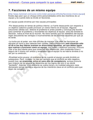 mailxmail - Cursos para compartir lo que sabes


7. Facciones de un mismo equipo
[ http://www.mailxmail.com/curso-como-tratar-personas-dificiles/facciones-mismo-equipo]
Existe algo peor que un choque entre personalidades entre dos miembros de un
equipo y es cuando éste se divide en facciones.

Un equipo puede dividirse por tres causas principales:

-Por desacuerdos en temas de política interna: un fuerte desacuerdo con respecto a
un objetivo colectivo puede provocar un cisma interno en el equipo. Algunas
soluciones válidas son: detecta el problema lo antes posible y convoca una reunión
para comentar el problema y recordarles los objetivos al equipo. Una vez tomada la
decisión, indica el final de la reunión. No tiene sentido que los miembros del equipo
sigan discutiendo las ventajas e inconvenientes de las distintas opciones por que ya
es tarde.

-La lucha por el poder: son más difíciles de manejar y en ellas las facciones se
agrupan en torno a dos cabezas bien visibles. Para solucionarlo: esta situación sólo
se da si los dos líderes avanzan en direcciones opuestas, así que debes lograr
que vuelvan a funcionar como un equipo, con metas y objetivos comunes. Procura
citar a los dos líderes para que comenten sus diferencias, pero muéstrate firme y
seguro de ti mismo con ambos y enséñales que el equipo no se habría dividido a no
ser por su ambición.

-Rivalidad entre grupos: el problema se da cuando el equipo ya está dividido en
subequipos. Pero, cuidado, no des por sentado que el conflicto es sólo negativo,
puesto que, en ocasiones, aviva un sano afán de competencia, aunque procura
que ninguno de los grupos se desanima por los logros del otro ni se siente
"perdedor". Además, si el ambiente se vuelve tenso y la rivalidad adquiere visos
demasiado serios, cambia a algunos de los miembros clave en el conflicto para que
dejen de competir.




Descubre miles de cursos como éste en www.mailxmail.com                            9
 