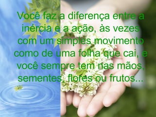 Você faz a diferença entre a inércia e a ação, às vezes com um simples movimento como de uma folha que cai, e você sempre tem nas mãos, sementes, flores ou frutos... 