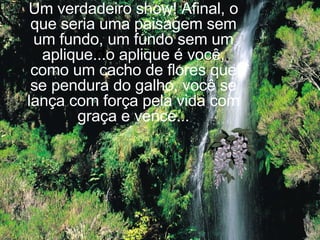 de mais perto... Um verdadeiro show! Afinal, o que seria uma paisagem sem um fundo, um fundo sem um aplique...o aplique é você, como um cacho de flores que se pendura do galho, você se lança com força pela vida com graça e vence... 