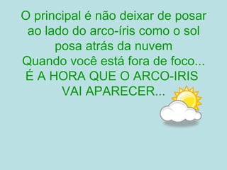 O principal é não deixar de posar ao lado do arco-íris como o sol posa atrás da nuvem Quando você está fora de foco... É A HORA QUE O ARCO-IRIS  VAI APARECER... 