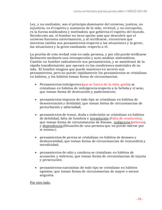 como-un-hombre-piensa-james-allen-190625160146
- 10 -
Ley, y no confusión, son el principio dominante del universo; justicia, no
injusticia, es el espíritu y sustancia de la vida; rectitud, y no corrupción,
es la fuerza moldeadora y motivadora que gobierna el espíritu del mundo.
Siendo esto así, el hombre no tiene opción más que descubrir que el
universo funciona correctamente, y al rectificarse, encontrará que
mientras cambia sus pensamientos respecto a las situaciones y la gente,
las situaciones y la gente cambiarán respecto a él.
La prueba de esta verdad está en cada persona, y por ello puede verificarse
fácilmente mediante una introspección y auto-análisis sistemáticos.
Cambie un hombre radicalmente sus pensamientos, y se asombrará de la
rápida transformación que operará en las condiciones materiales de su
vida. El hombre imagina que puede mantener en secreto sus
pensamientos, pero no puede; rápidamente los pensamientos se cristalizan
en hábitos, y los hábitos toman forma de circunstancias.
 Pensamientos indulgentes (que se hacen de la vista gorda) se
cristalizan en hábitos de indulgencia respecto a la bebida y el sexo,
que toman forma de destrucción y padecimiento;
 pensamientos impuros de todo tipo se cristalizan en hábitos de
desorientación y debilidad, que toman forma de circunstancias de
perturbación y adversidad;
 pensamientos de temor, duda e indecisión se cristalizan en hábitos
de debilidad, falta de hombría e irresolución (Falta de resolución),
que toman forma de circunstancias de fracaso, indigencia (pobreza),
y dependencia (Situación de una persona que no puede valerse por
sí misma.);
 pensamientos de pereza se cristalizan en hábitos de desaseo y
deshonestidad, que toman forma de circunstancias de inmundicia y
mendicidad;
 pensamientos de odio y condena se cristalizan en hábitos de
acusación y violencia, que toman forma de circunstancias de injuria
y persecución;
 pensamientos narcisistas de todo tipo se cristalizan en hábitos
egoístas, que toman forma de circunstancias de mayor o menor
angustia.
Por otro lado,
 