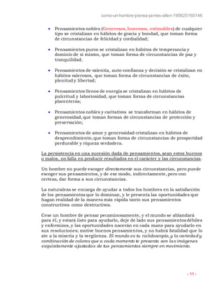 como-un-hombre-piensa-james-allen-190625160146
- 11 -
 Pensamientos nobles (Generosos, honrosos, estimables) de cualquier
tipo se cristalizan en hábitos de gracia y bondad, que toman forma
de circunstancias de felicidad y cordialidad;
 Pensamientos puros se cristalizan en hábitos de temperancia y
dominio de sí mismo, que toman forma de circunstancias de paz y
tranquilidad;
 Pensamientos de valentía, auto-confianza y decisión se cristalizan en
hábitos valerosos, que toman forma de circunstancias de éxito,
plenitud y libertad;
 Pensamientos llenos de energía se cristalizan en hábitos de
pulcritud y laboriosidad, que toman forma de circunstancias
placenteras;
 Pensamientos nobles y caritativos se transforman en hábitos de
generosidad, que toman formas de circunstancias de protección y
preservación;
 Pensamientos de amor y generosidad cristalizan en hábitos de
desprendimiento, que toman forma de circunstancias de prosperidad
perdurable y riqueza verdadera.
La persistencia en una sucesión dada de pensamientos, sean estos buenos
o malos, no falla en producir resultados en el carácter y las circunstancias.
Un hombre no puede escoger directamente sus circunstancias, pero puede
escoger sus pensamientos, y de ese modo, indirectamente, pero con
certeza, dar forma a sus circunstancias.
La naturaleza se encarga de ayudar a todos los hombres en la satisfacción
de los pensamientos que lo dominan, y le presenta las oportunidades que
hagan realidad de la manera más rápida tanto sus pensamientos
constructivos como destructivos.
Cese un hombre de pensar pecaminosamente, y el mundo se ablandará
para él, y estará listo para ayudarlo, deje de lado sus pensamientos débiles
y enfermizos, y las oportunidades nacerán en cada mano para ayudarlo en
sus resoluciones; motive buenos pensamientos, y no habrá fatalidad que lo
ate a la miseria y la vergüenza. El mundo es tu calidoscopio,y la variedad y
combinación de colores que a cada momento te presenta son las imágenes
exquisitamente ajustadas de tus pensamientos siempre en movimiento.
 