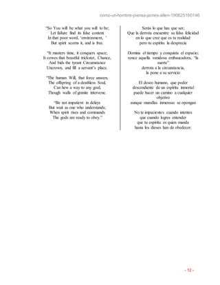 como-un-hombre-piensa-james-allen-190625160146
- 12 -
“So You will be what you will to be;
Let failure find its false content
In that poor word, ‘environment, ’
But spirit scorns it, and is free.
“It masters time, it conquers space;
It cowes that boastful trickster, Chance,
And bids the tyrant Circumstance
Uncrown, and fill a servant’s place.
“The human Will, that force unseen,
The offspring of a deathless Soul,
Can hew a way to any goal,
Though walls of granite intervene.
“Be not impatient in delays
But wait as one who understands;
When spirit rises and commands
The gods are ready to obey.”
Serás lo que has que ser;
Que la derrota encuentre su falsa felicidad
en lo que cree que es tu realidad
pero tu espíritu la desprecia
Domina el tiempo y conquista el espacio;
vence aquella vanidosa embaucadora, “la
suerte”
derrota a la circunstancia,
la pone a su servicio
El deseo humano, que poder
descendiente de un espíritu inmortal
puede hacer un camino a cualquier
objetivo
aunque murallas inmensas se opongan
No te impacientes cuando intentes
que cuando logres entender
que tu espíritu es quien manda
hasta los dioses han de obedecer.
 