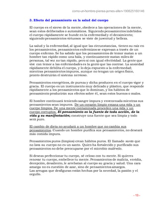 como-un-hombre-piensa-james-allen-190625160146
- 13 -
3. Efecto del pensamiento en la salud del cuerpo
El cuerpo es el siervo de la mente, obedece a las operaciones de la mente,
sean estos deliberados o automáticos. Siguiendo pensamientos indebidos
el cuerpo rápidamente se hunde en la enfermedad y el decaimiento;
siguiendo pensamientos virtuosos se viste de juventud y belleza.
La salud y la enfermedad, al igual que las circunstancias, tienen su raíz en
los pensamientos, pensamientos enfermizos se expresan a través de un
cuerpo enfermo. Se ha sabido que los pensamientos de temor matan a un
hombre tan rápido como una bala, y continuamente matan miles de
personas, tal vez no tan rápido, pero sí con igual efectividad. La gente que
vive con temor a las enfermedades es la gente que las contrae. La ansiedad
rápidamente debilita el cuerpo, y lo deja expuesto a la enfermedad;
mientras pensamientos impuros, aunque no tengan un origen físico,
pronto destruirán el sistema nervioso.
Pensamientos energéticos, de pureza y dicha producen en el cuerpo vigor y
gracia. El cuerpo es un instrumento muy delicado y plástico, que responde
rápidamente a los pensamientos que lo dominan, y los hábitos de
pensamiento producirán sus efectos sobre él, sean estos buenos o malos.
El hombre continuará teniendo sangre impura y envenenada mientras sus
pensamientos sean impuros. De un corazón limpio emana una vida y un
cuerpo limpios. De una mente contaminada proceden una vida y un
cuerpo corruptos. El pensamiento es la fuente de toda acción, de la
vida y su manifestación; construye una fuente que sea limpia y todo
será puro.
El cambio de dieta no ayudará a un hombre que no cambia sus
pensamientos. Cuando un hombre purifica sus pensamientos, no deseará
más comida impura.
Pensamientos puros (limpios) crean hábitos puros. El llamado santo que
no lava su cuerpo no es un santo. Quien ha fortalecido y purificado sus
pensamientos no debe preocuparse por el microbio malévolo.
Si deseas perfeccionar tu cuerpo, sé celoso con tu mente. Si quieres
renovar tu cuerpo, embellece tu mente. Pensamientos de malicia, envidia,
decepción, desaliento, le arrebatan al cuerpo su gracia y salud. Una cara
amarga no es cuestión de azar, sino de pensamientos amargos.
Las arrugas que desfiguran están hechas por la necedad, la pasión y el
orgullo.
 