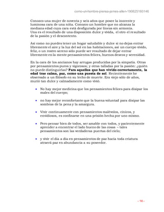 como-un-hombre-piensa-james-allen-190625160146
- 14 -
Conozco una mujer de noventa y seis años que posee la inocente y
luminosa cara de una niña. Conozco un hombre que no alcanza la
mediana edad cuya cara está desfigurada por líneas sin armonía.
Una es el resultado de una disposición dulce y vívida, el otro el resultado
de la pasión y el descontento.
Así como no puedes tener un hogar saludable y dulce si no dejas entrar
libremente el aire y la luz del sol en las habitaciones, así un cuerpo vívido,
feliz, o un rostro sereno sólo puede ser resultado de dejar entrar
libremente en la mente pensamientos felices, buenos deseos y serenidad.
En la cara de los ancianos hay arrugas producidas por la simpatía. Otras
por pensamientos puros y vigorosos; y otras talladas por la pasión: ¿quién
no puede distinguirlas? Para aquellos que han vivido correctamente, la
edad trae calma, paz, como una puesta de sol. Recientemente he
observado a un filósofo en su lecho de muerte. Era viejo sólo de años,
murió tan dulce y calmadamente como vivió.
 No hay mejor medicina que los pensamientos felices para disipar los
males del cuerpo;
 no hay mejor reconfortante que la buena voluntad para disipar las
sombras de la pena y la amargura.
 Vivir continuamente con pensamientos malévolos, cínicos, y
envidiosos, es confinarse en una prisión hecha por uno mismo.
 Pero pensar bien de todos, ser amable con todos, y pacientemente
aprender a encontrar el lado bueno de las cosas – tales
pensamientos son las verdaderas puertas del cielo;
 y vivir el día a día en pensamientos de paz hacia toda criatura
atraerá paz en abundancia a su poseedor.
 