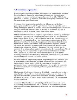 como-un-hombre-piensa-james-allen-190625160146
- 15 -
4. Pensamientos y propósitos
Hasta que el pensamiento no esté acompañado de un propósito no habrá
logro inteligente alguno. La mayoría permite que sus pensamientos
naveguen sin rumbo y a la deriva por el océano de la vida. Tal falta de
propósito es un vicio, y no ha de permitirla aquel que quiere estar a salvo
de la catástrofe y la destrucción.
Quien no tiene un propósito central en su vida cae presa fácil de
preocupaciones banales, miedos, problemas, y auto-compasión, y así se
dirige, tan seguro como si lo buscara con intención (aunque por un camino
distinto), al fracaso, la infelicidad, la pérdida de lo querido, porque la
debilidad no puede perdurar en un universo de poder.
El hombre debe concebir un propósito legítimo en su corazón, y luchar por
alcanzarlo. Debe hacer de este propósito el centro de sus pensamientos.
Puede tomar forma de un ideal espiritual, o puede ser un objeto terrenal,
de acuerdo con su naturaleza y los tiempos; pero cualquiera sea, debe
firmemente enfocar la fuerza de sus pensamientos hacia el objetivo que
tiene ante él. Debe hacer de este propósito su tarea suprema, y debe
dedicarse por completo a conseguirlo, evitando que sus pensamientos
divaguen en caprichos, antojos y fantasías, este es el camino real del
dominio de sí mismo y la verdadera concentración del pensamiento. Aún si
falla una y otra vez en alcanzar su propósito (como tiene que suceder
hasta que venza su debilidad), la fuerza de carácter ganado será la
verdadera medida de su poder y su conquista, y formará un nuevo punto
de partida para la victoria y el poder futuros.
Quienes no están preparados para un propósito grandioso, deberán fijar
sus pensamientos en ejecutar sin faltas su asignación, no importa qué
insignificante pueda parecer. Sólo de esta manera pueden los
pensamientos ser concentrados y enfocados, y la energía y la resolución
pueden desarrollarse, y una vez logrado esto, no habrá nada que no se
pueda lograr.
El alma más débil, conocedora de su debilidad, y creyendo esta verdad –
que el poder sólo puede ser desarrollado con esfuerzo y práctica, podrá
aplicarla en sí misma, y añadiendo esfuerzo al esfuerzo, paciencia a la
paciencia, y fuerza a la fuerza nunca dejará de crecer, y al final crecerá
con fuerza divina.
Así como el hombre físicamente débil puede fortalecerse mediante un
cuidadoso y paciente ejercicio, así el hombre de pensamientos débiles
puede convertirlos en poderosos ejercitándose a sí mismo en el pensar
correcto.
 