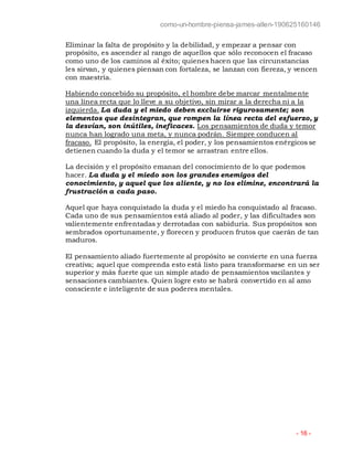 como-un-hombre-piensa-james-allen-190625160146
- 16 -
Eliminar la falta de propósito y la debilidad, y empezar a pensar con
propósito, es ascender al rango de aquellos que sólo reconocen el fracaso
como uno de los caminos al éxito; quienes hacen que las circunstancias
les sirvan, y quienes piensan con fortaleza, se lanzan con fiereza, y vencen
con maestría.
Habiendo concebido su propósito, el hombre debe marcar mentalmente
una línea recta que lo lleve a su objetivo, sin mirar a la derecha ni a la
izquierda. La duda y el miedo deben excluirse rigurosamente; son
elementos que desintegran, que rompen la línea recta del esfuerzo, y
la desvían, son inútiles, ineficaces. Los pensamientos de duda y temor
nunca han logrado una meta, y nunca podrán. Siempre conducen al
fracaso. El propósito, la energía, el poder, y los pensamientos enérgicos se
detienen cuando la duda y el temor se arrastran entre ellos.
La decisión y el propósito emanan del conocimiento de lo que podemos
hacer. La duda y el miedo son los grandes enemigos del
conocimiento, y aquel que los aliente, y no los elimine, encontrará la
frustración a cada paso.
Aquel que haya conquistado la duda y el miedo ha conquistado al fracaso.
Cada uno de sus pensamientos está aliado al poder, y las dificultades son
valientemente enfrentadas y derrotadas con sabiduría. Sus propósitos son
sembrados oportunamente, y florecen y producen frutos que caerán de tan
maduros.
El pensamiento aliado fuertemente al propósito se convierte en una fuerza
creativa; aquel que comprenda esto está listo para transformarse en un ser
superior y más fuerte que un simple atado de pensamientos vacilantes y
sensaciones cambiantes. Quien logre esto se habrá convertido en al amo
consciente e inteligente de sus poderes mentales.
 