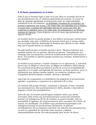 como-un-hombre-piensa-james-allen-190625160146
- 17 -
5. El factor pensamiento en el éxito
Todo lo que el hombre logra y todo en lo que falla es resultado directo de
sus pensamientos. En un universo gobernado con justicia, en el que la
falta de equidad significaría la destrucción total, la responsabilidad
individual ha de ser absoluta. La debilidad y fortaleza de un hombre, su
pureza e impureza, son suyas, y de nadie más; son labradas por él mismo,
y no por otro, y pueden ser alteradas sólo por él, nunca por otro. Su
condición es también suya y de nadie más. Su sufrimiento y su felicidad
emanan de adentro. Como él piense, así es él; como siga pensando, así
seguirá siendo.
Un hombre fuerte no puede ayudar a uno débil a menos que el débil desee
ser ayudado, más aún, el débil ha de hacerse fuerte por sí mismo; debe,
con su propio esfuerzo, desarrollar la fortaleza que admira en otro. Nadie
más que él puede alterar su condición.
Ha sido habitual para el hombre pensar y decir. “Muchos hombres son
esclavos porque uno es opresor, odiemos al opresor.” Actualmente, sin
embargo, hay una pequeña y creciente tendencia de invertir dicho juicio y
decir, “Un hombre es opresor porque muchos son esclavos; despreciemos a
los esclavos.”
La verdad es que opresor y esclavo cooperan en su ignorancia, y, mientras
parece que se afligen el uno al otro, se afligen en realidad a ellos mismos.
Un conocimiento perfecto percibirá la acción de la ley en la debilidad del
oprimido y en el poder mal aplicado del opresor; un Amor perfecto, al ver el
sufrimiento que ambos estados implica, no condena a ninguno; una
Compasión perfecta abraza a ambos, opresor y oprimido.
Aquel que ha conquistado a la debilidad, y ha alejado de sí pensamientos
egoístas, no pertenece a opresores ni a oprimidos. Él es libre.
Un hombre sólo puede elevarse, conquistar y alcanzar el éxito, elevando
sus pensamientos. Sólo puede permanecer débil, abatido y miserable al
negarse a elevar sus pensamientos.
Antes de que un hombre pueda lograr cualquier meta, aun metas
terrenales, debe elevar sus pensamientos por encima del esclavismo
animal y la indulgencia. No ha de rendirse, si quiere triunfar, ante su
animalidad ni egoísmo, de ninguna manera; pero una parte de él debe, al
menos, ser sacrificada. Un hombre cuyo pensamiento principal es de
indulgencia animal no puede pensar claramente, ni planear
metódicamente; Si no empieza a controlar con valentía sus pensamientos,
no está en capacidad de controlar otros asuntos y adoptar
responsabilidades serias. No está preparado para actuar de forma
 