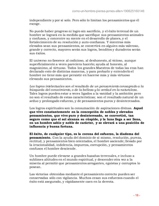 como-un-hombre-piensa-james-allen-190625160146
- 18 -
independiente y por sí solo. Pero sólo lo limitan los pensamientos que él
escoge.
No puede haber progreso ni logro sin sacrificio, y el éxito terrenal de un
hombre se logrará en la medida que sacrifique sus pensamientos animales
y confusos, y concentre su mente en el desarrollo de planes, y el
fortalecimiento de su resolución y auto-confianza. Y mientras más
elevados sean sus pensamientos, se convertirá en alguien más valeroso,
grande y correcto, mayores serán sus logros, benditos y duraderos serán
sus éxitos.
El universo no favorece al codicioso, al deshonesto, al vicioso, aunque
superficialmente a veces pareciera hacerlo; ayuda al honesto, al
magnánimo, al virtuoso. Todos los grandes Maestros de todas las eras han
declarado esto de distintas maneras, y para probarlo y entenderlo el
hombre no tiene más que persistir en hacerse más y más virtuoso
elevando sus pensamientos.
Los logros intelectuales son el resultado de un pensamiento consagrado a la
búsqueda del conocimiento, o de la belleza y la verdad en la naturaleza .
Tales logros pueden estar a veces ligados a la vanidad y la ambición pero
no son el resultado de estas características; son el resultado natural de un
arduo y prolongado esfuerzo, y de pensamientos puros y desinteresados.
Los logros espirituales son la consumación de aspiraciones divinas. Aquel
que vive constantemente en la concepción de nobles y elevados
pensamientos, que vive puro y desinteresado, se convertirá, tan
seguro como que el sol alcanza su cúspide, y la luna llega a ser llena,
en un hombre sabio y noble de carácter, y se elevará a una posición de
influencia y buena fortuna.
El éxito, de cualquier tipo, es la corona del esfuerzo, la diadema del
pensamiento. Con la ayuda del dominio de sí mismo, resolución, pureza,
rectitud, y pensamientos bien orientados, el hombre asciende; llevado por
la irracionalidad, indolencia, impureza, corrupción, y pensamientos
confusos el hombre desciende.
Un hombre puede elevarse a grandes hazañas terrenales, e incluso a
sublimes altitudes en el mundo espiritual, y descender otra vez a la
miseria al permitir que pensamientos arrogantes, egoístas y corruptos lo
posean.
Las victorias obtenidas mediante el pensamiento correcto pueden ser
conservadas sólo con vigilancia. Muchos cesan sus esfuerzos cuando el
éxito está asegurado, y rápidamente caen en la derrota.
 