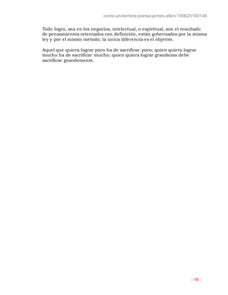 como-un-hombre-piensa-james-allen-190625160146
- 19 -
Todo logro, sea en los negocios, intelectual, o espiritual, son el resultado
de pensamientos orientados con definición, están gobernados por la misma
ley y por el mismo método; la única diferencia es el objetivo.
Aquel que quiera lograr poco ha de sacrificar poco; quien quiera lograr
mucho ha de sacrificar mucho; quien quiera lograr grandezas debe
sacrificar grandemente.
 
