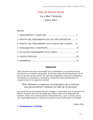como-un-hombre-piensa-james-allen-190625160146
- 2 -
Como un Hombre Piensa
(As a Man Thinketh)
James Allen
ÍNDICE
1. PENSAMIENTO Y CARÁCTER…………………………………………. 3
2. EFECTO DEL PENSAMIENTO EN LAS CIRCUNSTANCIAS…….. 5
3. EFECTO DEL PENSAMIENTO EN LA SALUD DEL CUERPO…. 13
4. PENSAMIENTOS Y PROPÓSITO …………….……………...……….. 15
5. EL FACTOR PENSAMIENTO EN EL ÉXITO ……………………….. 17
6. VISIÓN E IDEALES …………….……………………………………….. 20
7. SERENIDAD ……………………….……………………………………… 23
PREFACIO
Este pequeño volumen (resultado de la meditación y la experiencia) no
intenta ser un tratado exhaustivo acerca del poder del pensamiento, de lo
que ya mucho se ha escrito. Es más bien sugestivo antes que explicativo,
su objetivo es estimular a hombres y mujeres al descubrimiento y la
comprensión de la siguiente verdad:
Ellos (hombres y mujeres) son forjadores de sí mismos.
Los pensamientos moldean la vida de la persona.
En virtud de los pensamientos que escogen y estimulan, que la mente es la
fábrica maestra que teje las ropas que visten tanto en lo profundo del
carácter como en lo externo de las circunstancias, y que si hasta ahora
han tejido ignorancia y sufrimiento pueden tejer iluminación y felicidad.
James Allen
1. Pensamiento y Carácter
 