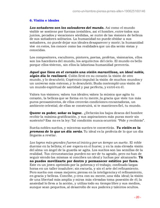 como-un-hombre-piensa-james-allen-190625160146
- 20 -
6. Visión e ideales
Los soñadores son los salvadores del mundo. Así como el mundo
visible se sostiene por fuerzas invisibles, así el hombre, entre todos sus
juicios, pecados y vocaciones sórdidas, se nutre de las visiones de belleza
de sus soñadores solitarios. La humanidad no puede olvidar a sus
soñadores, no puede dejar sus ideales desaparecer y morir; la humanidad
vive en estos, los conoce como las realidades que un día serán vistas y
conocidas.
Los compositores, escultores, pintores, poetas, profetas, visionarios, ellos
son los hacedores del mundo, los arquitectos del cielo. El mundo es bello
porque ellos vivieron, sin ellos la laboriosa humanidad perecería.
Aquel que lleva en el corazón una visión maravillosa, un ideal noble,
algún día lo realizará. Colón llevó en su corazón la visión de otro
mundo, y lo descubrió; Copérnico impulsó la visión de muchos mundos y
un universo más extenso, y lo descubrió; Buda contempló una visión de
un mundo espiritual de santidad y paz perfecta, y entró en él.
Valora tus visiones; valora tus ideales; valora la música que agita tu
corazón, la belleza que se forma en tu mente, la gracia que viste tus más
puros pensamientos, de ellos crecerán condiciones encantadoras, un
ambiente celestial; de ellas se construirá, si te mantienes fiel, tu mundo.
Querer es poder; soñar es lograr. ¿Deberán los bajos deseos del hombre
recibir la máxima gratificación, y sus aspiraciones más puras morir sin
sustento? Esa no es la ley: Tal condición nunca ocurrirá: “Pide y recibirás”.
Sueña nobles sueños, y mientras sueñes te convertirás. Tu visión es la
promesa de lo que un día serás. Tu ideal es la profecía de lo que un día
llegarás a revelar.
Los logros más grandes fueron al inicio y por un tiempo un sueño. El roble
duerme en la bellota; el ave espera en el huevo; y en la más elevada visión
del alma un ángel de la guarda se agita. Los sueños son las semillas de la
realidad. Tus circunstancias pueden no ser de tu agrado, pero no han de
seguir siendo las mismas si concibes un ideal y luchas por alcanzarlo. Tú
no puedes movilizarte por dentro y permanecer estático por fuera.
Este es un joven oprimido por la pobreza y el trabajo; confinado largas
horas en un taller insalubre; sin escuela, y sin el arte del refinamiento.
Pero sueña con cosas mejores; piensa en la inteligencia y el refinamiento,
en gracia y belleza. Concibe, y crea con su mente, una vida ideal; la visión
de una libertad más amplia y miras más elevadas toma posesión de él; la
ansiedad lo lleva a la acción, y utiliza todo su tiempo libre y sus medios,
aunque sean pequeños, al desarrollo de sus poderes y talentos ocultos.
 