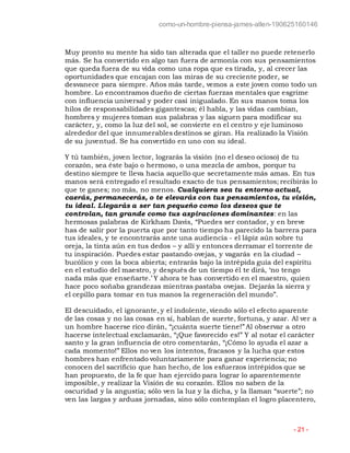 como-un-hombre-piensa-james-allen-190625160146
- 21 -
Muy pronto su mente ha sido tan alterada que el taller no puede retenerlo
más. Se ha convertido en algo tan fuera de armonía con sus pensamientos
que queda fuera de su vida como una ropa que es tirada, y, al crecer las
oportunidades que encajan con las miras de su creciente poder, se
desvanece para siempre. Años más tarde, vemos a este joven como todo un
hombre. Lo encontramos dueño de ciertas fuerzas mentales que esgrime
con influencia universal y poder casi inigualado. En sus manos toma los
hilos de responsabilidades gigantescas; él habla, y las vidas cambian,
hombres y mujeres toman sus palabras y las siguen para modificar su
carácter, y, como la luz del sol, se convierte en el centro y eje luminoso
alrededor del que innumerables destinos se giran. Ha realizado la Visión
de su juventud. Se ha convertido en uno con su ideal.
Y tú también, joven lector, lograrás la visión (no el deseo ocioso) de tu
corazón, sea éste bajo o hermoso, o una mezcla de ambos, porque tu
destino siempre te lleva hacia aquello que secretamente más amas. En tus
manos será entregado el resultado exacto de tus pensamientos; recibirás lo
que te ganes; no más, no menos. Cualquiera sea tu entorno actual,
caerás, permanecerás, o te elevarás con tus pensamientos, tu visión,
tu ideal. Llegarás a ser tan pequeño como los deseos que te
controlan, tan grande como tus aspiraciones dominantes: en las
hermosas palabras de Kirkham Davis, “Puedes ser contador, y en breve
has de salir por la puerta que por tanto tiempo ha parecido la barrera para
tus ideales, y te encontrarás ante una audiencia - el lápiz aún sobre tu
oreja, la tinta aún en tus dedos – y allí y entonces derramar el torrente de
tu inspiración. Puedes estar pastando ovejas, y vagarás en la ciudad –
bucólico y con la boca abierta; entrarás bajo la intrépida guía del espíritu
en el estudio del maestro, y después de un tiempo él te dirá, ‘no tengo
nada más que enseñarte.’ Y ahora te has convertido en el maestro, quien
hace poco soñaba grandezas mientras pastaba ovejas. Dejarás la sierra y
el cepillo para tomar en tus manos la regeneración del mundo”.
El descuidado, el ignorante, y el indolente, viendo sólo el efecto aparente
de las cosas y no las cosas en sí, hablan de suerte, fortuna, y azar. Al ver a
un hombre hacerse rico dirán, “¡cuánta suerte tiene!” Al observar a otro
hacerse intelectual exclamarán, “¡Que favorecido es!” Y al notar el carácter
santo y la gran influencia de otro comentarán, “¡Cómo lo ayuda el azar a
cada momento!” Ellos no ven los intentos, fracasos y la lucha que estos
hombres han enfrentado voluntariamente para ganar experiencia; no
conocen del sacrificio que han hecho, de los esfuerzos intrépidos que se
han propuesto, de la fe que han ejercido para lograr lo aparentemente
imposible, y realizar la Visión de su corazón. Ellos no saben de la
oscuridad y la angustia; sólo ven la luz y la dicha, y la llaman “suerte”; no
ven las largas y arduas jornadas, sino sólo contemplan el logro placentero,
 
