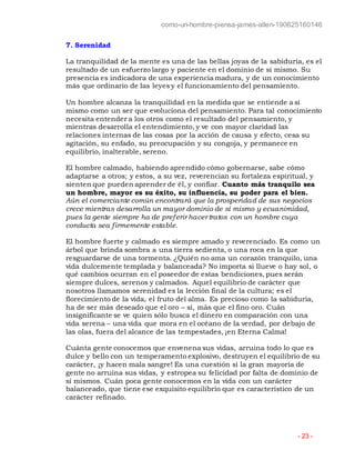 como-un-hombre-piensa-james-allen-190625160146
- 23 -
7. Serenidad
La tranquilidad de la mente es una de las bellas joyas de la sabiduría, es el
resultado de un esfuerzo largo y paciente en el dominio de sí mismo. Su
presencia es indicadora de una experiencia madura, y de un conocimiento
más que ordinario de las leyes y el funcionamiento del pensamiento.
Un hombre alcanza la tranquilidad en la medida que se entiende a sí
mismo como un ser que evoluciona del pensamiento. Para tal conocimiento
necesita entender a los otros como el resultado del pensamiento, y
mientras desarrolla el entendimiento, y ve con mayor claridad las
relaciones internas de las cosas por la acción de causa y efecto, cesa su
agitación, su enfado, su preocupación y su congoja, y permanece en
equilibrio, inalterable, sereno.
El hombre calmado, habiendo aprendido cómo gobernarse, sabe cómo
adaptarse a otros; y estos, a su vez, reverencian su fortaleza espiritual, y
sienten que pueden aprender de él, y confiar. Cuanto más tranquilo sea
un hombre, mayor es su éxito, su influencia, su poder para el bien.
Aún el comerciante común encontrará que la prosperidad de sus negocios
crece mientras desarrolla un mayor dominio de sí mismo y ecuanimidad,
pues la gente siempre ha de preferir hacer tratos con un hombre cuya
conducta sea firmemente estable.
El hombre fuerte y calmado es siempre amado y reverenciado. Es como un
árbol que brinda sombra a una tierra sedienta, o una roca en la que
resguardarse de una tormenta. ¿Quién no ama un corazón tranquilo, una
vida dulcemente templada y balanceada? No importa si llueve o hay sol, o
qué cambios ocurran en el poseedor de estas bendiciones, pues serán
siempre dulces, serenos y calmados. Aquel equilibrio de carácter que
nosotros llamamos serenidad es la lección final de la cultura; es el
florecimiento de la vida, el fruto del alma. Es precioso como la sabiduría,
ha de ser más deseado que el oro – sí, más que el fino oro. Cuán
insignificante se ve quien sólo busca el dinero en comparación con una
vida serena – una vida que mora en el océano de la verdad, por debajo de
las olas, fuera del alcance de las tempestades, ¡en Eterna Calma!
Cuánta gente conocemos que envenena sus vidas, arruina todo lo que es
dulce y bello con un temperamento explosivo, destruyen el equilibrio de su
carácter, ¡y hacen mala sangre! Es una cuestión si la gran mayoría de
gente no arruina sus vidas, y estropea su felicidad por falta de dominio de
sí mismos. Cuán poca gente conocemos en la vida con un carácter
balanceado, que tiene ese exquisito equilibrio que es característico de un
carácter refinado.
 