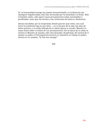 como-un-hombre-piensa-james-allen-190625160146
- 24 -
Sí, la humanidad emerge con pasión descontrolada, es turbulenta con
amargura ingobernada, está casi arruinada por la ansiedad y la duda. Sólo
el hombre sabio, sólo aquel cuyos pensamientos están controlados y
purificados, hace que los vientos y las tormentas del alma le obedezcan.
Almas sacudidas por la tempestad, donde quieran que estén, sea cual
fuere la condición bajo la que viven – en el océano de la vida las islas de
dicha sonríen, y la orilla soleada de tu ideal espera tu venida. Mantén tu
mano firme sobre el timón de tus pensamientos. En la barca de tu alma se
reclina el Maestro al mando; sólo esta dormido; despiértalo. El control de ti
mismo es poder; el Pensamiento correcto es maestría, la Calma es poder,
dentro en tu corazón, “la Paz sea contigo”.
FIN
 