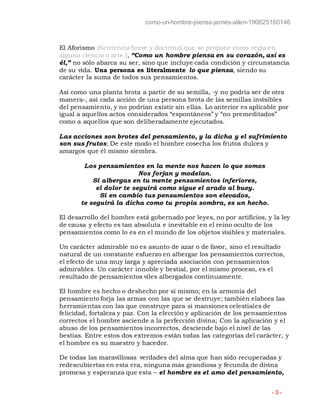 como-un-hombre-piensa-james-allen-190625160146
- 3 -
El Aforismo (Sentencia breve y doctrinal que se propone como regla en
alguna ciencia o arte.), “Como un hombre piensa en su corazón, así es
él,” no sólo abarca su ser, sino que incluye cada condición y circunstancia
de su vida. Una persona es literalmente lo que piensa, siendo su
carácter la suma de todos sus pensamientos.
Así como una planta brota a partir de su semilla, -y no podría ser de otra
manera-, así cada acción de una persona brota de las semillas invisibles
del pensamiento, y no podrían existir sin ellas. Lo anterior es aplicable por
igual a aquellos actos considerados “espontáneos” y “no premeditados”
como a aquellos que son deliberadamente ejecutados.
Las acciones son brotes del pensamiento, y la dicha y el sufrimiento
son sus frutos; De este modo el hombre cosecha los frutos dulces y
amargos que él mismo siembra.
Los pensamientos en la mente nos hacen lo que somos
Nos forjan y modelan.
Si albergas en tu mente pensamientos inferiores,
el dolor te seguirá como sigue el arado al buey.
Si en cambio tus pensamientos son elevados,
te seguirá la dicha como tu propia sombra, es un hecho.
El desarrollo del hombre está gobernado por leyes, no por artificios, y la ley
de causa y efecto es tan absoluta e inevitable en el reino oculto de los
pensamientos como lo es en el mundo de los objetos visibles y materiales.
Un carácter admirable no es asunto de azar o de favor, sino el resultado
natural de un constante esfuerzo en albergar los pensamientos correctos,
el efecto de una muy larga y apreciada asociación con pensamientos
admirables. Un carácter innoble y bestial, por el mismo proceso, es el
resultado de pensamientos viles albergados continuamente.
El hombre es hecho o deshecho por sí mismo; en la armonía del
pensamiento forja las armas con las que se destruye; también elabora las
herramientas con las que construye para sí mansiones celestiales de
felicidad, fortaleza y paz. Con la elección y aplicación de los pensamientos
correctos el hombre asciende a la perfección divina; Con la aplicación y el
abuso de los pensamientos incorrectos, desciende bajo el nivel de las
bestias. Entre estos dos extremos están todas las categorías del carácter, y
el hombre es su maestro y hacedor.
De todas las maravillosas verdades del alma que han sido recuperadas y
redescubiertas en esta era, ninguna más grandiosa y fecunda de divina
promesa y esperanza que esta – el hombre es el amo del pensamiento,
 