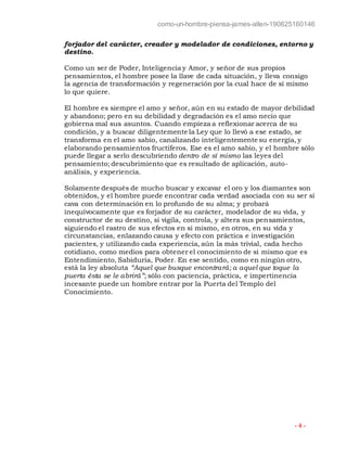como-un-hombre-piensa-james-allen-190625160146
- 4 -
forjador del carácter, creador y modelador de condiciones, entorno y
destino.
Como un ser de Poder, Inteligencia y Amor, y señor de sus propios
pensamientos, el hombre posee la llave de cada situación, y lleva consigo
la agencia de transformación y regeneración por la cual hace de sí mismo
lo que quiere.
El hombre es siempre el amo y señor, aún en su estado de mayor debilidad
y abandono; pero en su debilidad y degradación es el amo necio que
gobierna mal sus asuntos. Cuando empieza a reflexionar acerca de su
condición, y a buscar diligentemente la Ley que lo llevó a ese estado, se
transforma en el amo sabio, canalizando inteligentemente su energía, y
elaborando pensamientos fructíferos. Ese es el amo sabio, y el hombre sólo
puede llegar a serlo descubriendo dentro de sí mismo las leyes del
pensamiento; descubrimiento que es resultado de aplicación, auto-
análisis, y experiencia.
Solamente después de mucho buscar y excavar el oro y los diamantes son
obtenidos, y el hombre puede encontrar cada verdad asociada con su ser si
cava con determinación en lo profundo de su alma; y probará
inequívocamente que es forjador de su carácter, modelador de su vida, y
constructor de su destino, si vigila, controla, y altera sus pensamientos,
siguiendo el rastro de sus efectos en sí mismo, en otros, en su vida y
circunstancias, enlazando causa y efecto con práctica e investigación
pacientes, y utilizando cada experiencia, aún la más trivial, cada hecho
cotidiano, como medios para obtener el conocimiento de sí mismo que es
Entendimiento, Sabiduría, Poder. En ese sentido, como en ningún otro,
está la ley absoluta “Aquel que busque encontrará; a aquel que toque la
puerta ésta se le abrirá”; sólo con paciencia, práctica, e impertinencia
incesante puede un hombre entrar por la Puerta del Templo del
Conocimiento.
 