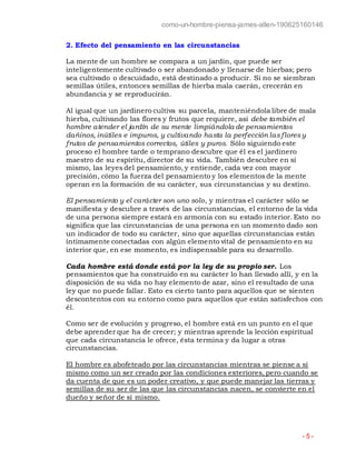 como-un-hombre-piensa-james-allen-190625160146
- 5 -
2. Efecto del pensamiento en las circunstancias
La mente de un hombre se compara a un jardín, que puede ser
inteligentemente cultivado o ser abandonado y llenarse de hierbas; pero
sea cultivado o descuidado, está destinado a producir. Si no se siembran
semillas útiles, entonces semillas de hierba mala caerán, crecerán en
abundancia y se reproducirán.
Al igual que un jardinero cultiva su parcela, manteniéndola libre de mala
hierba, cultivando las flores y frutos que requiere, así debe también el
hombre atender el jardín de su mente limpiándola de pensamientos
dañinos, inútiles e impuros, y cultivando hasta la perfección lasfloresy
frutos de pensamientos correctos, útiles y puros. Sólo siguiendo este
proceso el hombre tarde o temprano descubre que él es el jardinero
maestro de su espíritu, director de su vida. También descubre en sí
mismo, las leyes del pensamiento, y entiende, cada vez con mayor
precisión, cómo la fuerza del pensamiento y los elementos de la mente
operan en la formación de su carácter, sus circunstancias y su destino.
El pensamiento y el carácter son uno solo, y mientras el carácter sólo se
manifiesta y descubre a través de las circunstancias, el entorno de la vida
de una persona siempre estará en armonía con su estado interior. Esto no
significa que las circunstancias de una persona en un momento dado son
un indicador de todo su carácter, sino que aquellas circunstancias están
íntimamente conectadas con algún elemento vital de pensamiento en su
interior que, en ese momento, es indispensable para su desarrollo.
Cada hombre está donde está por la ley de su propio ser. Los
pensamientos que ha construido en su carácter lo han llevado allí, y en la
disposición de su vida no hay elemento de azar, sino el resultado de una
ley que no puede fallar. Esto es cierto tanto para aquellos que se sienten
descontentos con su entorno como para aquellos que están satisfechos con
él.
Como ser de evolución y progreso, el hombre está en un punto en el que
debe aprender que ha de crecer; y mientras aprende la lección espiritual
que cada circunstancia le ofrece, ésta termina y da lugar a otras
circunstancias.
El hombre es abofeteado por las circunstancias mientras se piense a sí
mismo como un ser creado por las condiciones exteriores, pero cuando se
da cuenta de que es un poder creativo, y que puede manejar las tierras y
semillas de su ser de las que las circunstancias nacen, se convierte en el
dueño y señor de sí mismo.
 