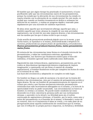 como-un-hombre-piensa-james-allen-190625160146
- 6 -
El hombre que por algún tiempo ha practicado el autocontrol y el auto
purificación sabe que las circunstancias nacen de los pensamientos,
porque ha notado que la alteración de sus circunstancias ha estado en
exacta relación con la alteración de su estado mental. De este modo, es
verdad que cuando un hombre tenazmente se dedica a subsanar los
defectos de su carácter, y realiza un progreso rápido y marcado pasa
rápidamente por una sucesión de cambios repentinos.
El alma atrae aquello que secretamente alberga; aquello que ama, y
también aquello que teme; alcanza la cúspide de sus más preciadas
aspiraciones, cae al nivel de sus más impuros deseos; y las circunstancias
son los medios por los que el alma recibe lo que es suyo.
Cada semilla de pensamiento sembrado dejado caer en la mente, y que
hecha raíces, se reproduce a sí misma, floreciendo tarde o temprano en
acciones, produciendo sus propios frutos de oportunidad y circunstancias.
Buenos pensamientos producen buenos frutos, malos pensamientos
malos frutos.
El entorno de las circunstancias toma forma en el mundo interno de los
pensamientos, y todas las condiciones externas, agradables y
desagradables, son factores que finalmente existen para el bien del
individuo, el hombre aprende tanto sufriendo como disfrutando.
Siguiendo los más íntimos deseos, aspiraciones, pensamientos, por los
cuales se deja dominar (persiguiendo visiones engañosas de impura
imaginación, o caminando con pie firme el camino de elevadas
aspiraciones), el hombre finalmente recibe por completo los frutos de estos
en el entorno de su vida.
Las leyes del crecimiento y adaptación se cumplen en todo lugar.
Un hombre no llega a un asilo de ancianos o la cárcel por la tiranía del
destino o las circunstancias, sino por el camino de pensamientos serviles y
bajos deseos. No cae un hombre de pensamientos puros de repente en el
crimen por estrés o por fuerzas meramente externas; pensamientos
criminales han sido secretamente albergados en el corazón, y la hora de la
oportunidad revela su poder acumulado. Las circunstancias no hacen al
hombre; lo revelan a sí mismo. No puede existir condición tal como
descender en el vicio mientras la persona sufre por sus inclinaciones
viciosas; o ascender en la virtud y su felicidad pura sin el cultivo
continuado de aspiraciones virtuosas; el hombre, por lo tanto, como amo y
señor del pensamiento, es el hacedor de sí mismo, el formador y autor de
su entorno. Aún en el nacimiento el alma se revela, y en cada paso de su
peregrinación atrae aquella combinación de condiciones que la revelan,
que son el reflejo de su propia pureza o impureza, su fortaleza y debilidad.
 