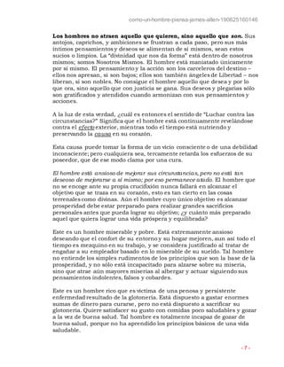 como-un-hombre-piensa-james-allen-190625160146
- 7 -
Los hombres no atraen aquello que quieren, sino aquello que son. Sus
antojos, caprichos, y ambiciones se frustran a cada paso, pero sus más
íntimos pensamientos y deseos se alimentan de sí mismos, sean estos
sucios o limpios. La “divinidad que nos da forma” está dentro de nosotros
mismos; somos Nosotros Mismos. El hombre está maniatado únicamente
por sí mismo. El pensamiento y la acción son los carceleros del destino –
ellos nos apresan, si son bajos; ellos son también ángeles de Libertad – nos
liberan, si son nobles. No consigue el hombre aquello que desea y por lo
que ora, sino aquello que con justicia se gana. Sus deseos y plegarias sólo
son gratificados y atendidos cuando armonizan con sus pensamientos y
acciones.
A la luz de esta verdad, ¿cuál es entonces el sentido de “Luchar contra las
circunstancias?” Significa que el hombre está continuamente revelándose
contra el efecto exterior, mientras todo el tiempo está nutriendo y
preservando la causa en su corazón.
Esta causa puede tomar la forma de un vicio consciente o de una debilidad
inconsciente; pero cualquiera sea, tercamente retarda los esfuerzos de su
poseedor, que de ese modo clama por una cura.
El hombre está ansioso de mejorar sus circunstancias, pero no está tan
deseoso de mejorarse a sí mismo; por eso permanece atado. El hombre que
no se encoge ante su propia crucifixión nunca fallará en alcanzar el
objetivo que se traza en su corazón, esto es tan cierto en las cosas
terrenales como divinas. Aún el hombre cuyo único objetivo es alcanzar
prosperidad debe estar preparado para realizar grandes sacrificios
personales antes que pueda lograr su objetivo; ¿y cuánto más preparado
aquel que quiera lograr una vida próspera y equilibrada?
Este es un hombre miserable y pobre. Está extremamente ansioso
deseando que el confort de su entorno y su hogar mejoren, aun así todo el
tiempo es mezquino en su trabajo, y se considera justificado al tratar de
engañar a su empleador basado en lo miserable de su sueldo. Tal hombre
no entiende los simples rudimentos de los principios que son la base de la
prosperidad, y no sólo está incapacitado para alzarse sobre su miseria,
sino que atrae aún mayores miserias al albergar y actuar siguiendo sus
pensamientos indolentes, falsos y cobardes.
Este es un hombre rico que es víctima de una penosa y persistente
enfermedad resultado de la glotonería. Está dispuesto a gastar enormes
sumas de dinero para curarse, pero no está dispuesto a sacrificar su
glotonería. Quiere satisfacer su gusto con comidas poco saludables y gozar
a la vez de buena salud. Tal hombre es totalmente incapaz de gozar de
buena salud, porque no ha aprendido los principios básicos de una vida
saludable.
 
