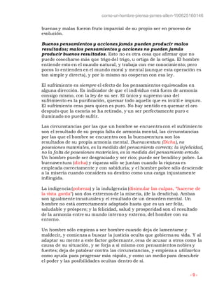 como-un-hombre-piensa-james-allen-190625160146
- 9 -
buenas y malas fueron fruto imparcial de su propio ser en proceso de
evolución.
Buenos pensamientos y acciones jamás pueden producir malos
resultados; malos pensamientos y acciones no pueden jamás
producir buenos resultados. Esto no es otra cosa que afirmar que no
puede cosecharse más que trigo del trigo, u ortiga de la ortiga. El hombre
entiende esto en el mundo natural, y trabaja con ese conocimiento; pero
pocos lo entienden en el mundo moral y mental (aunque esta operación es
tan simple y directa), y por lo mismo no cooperan con esa ley.
El sufrimiento es siempre el efecto de los pensamientos equivocados en
alguna dirección. Es indicador de que el individuo está fuera de armonía
consigo mismo, con la ley de su ser. El único y supremo uso del
sufrimiento es la purificación, quemar todo aquello que es inútil e impuro.
El sufrimiento cesa para quien es puro. No hay sentido en quemar el oro
después que la escoria se ha retirado, y un ser perfectamente puro e
iluminado no puede sufrir.
Las circunstancias por las que un hombre se encuentra con el sufrimiento
son el resultado de su propia falta de armonía mental, las circunstancias
por las que el hombre se encuentra con la buenaventura son los
resultados de su propia armonía mental. Buenaventura (Dicha), no
posesiones materiales, es la medida del pensamiento correcto; la infelicidad,
no la falta de posesiones materiales, es la medida del pensamiento errado.
Un hombre puede ser desgraciado y ser rico; puede ser bendito y pobre. La
buenaventura (dicha) y riqueza sólo se juntan cuando la riqueza es
empleada correctamente y con sabiduría; y el hombre pobre sólo desciende
a la miseria cuando considera su destino como una carga injustamente
inflingida.
La indigencia (pobreza) y la indulgencia (disimular las culpas, “hacerse de
la vista gorda”) son dos extremos de la miseria, (de la desdicha). Ambas
son igualmente innaturales y el resultado de un desorden mental. Un
hombre no está correctamente adaptado hasta que es un ser feliz,
saludable y próspero; y la felicidad, salud y prosperidad son el resultado
de la armonía entre su mundo interno y externo, del hombre con su
entorno.
Un hombre sólo empieza a ser hombre cuando deja de lamentarse y
maldecir, y comienza a buscar la justicia oculta que gobierna su vida. Y al
adaptar su mente a este factor gobernante, cesa de acusar a otros como la
causa de su situación, y se forja a sí mismo con pensamientos nobles y
fuertes; deja de patalear contra las circunstancias, y empieza a utilizarlas
como ayuda para progresar más rápido, y como un medio para descubrir
el poder y las posibilidades ocultas dentro de sí.
 