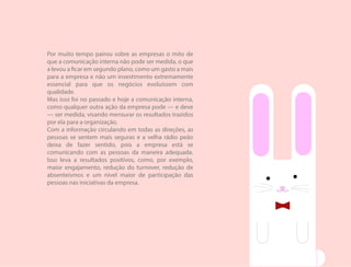 Por muito tempo pairou sobre as empresas o mito de
que a comunicação interna não pode ser medida, o que
a levou a ficar em segundo plano, como um gasto a mais
para a empresa e não um investimento extremamente
essencial para que os negócios evoluíssem com
qualidade.
Mas isso foi no passado e hoje a comunicação interna,
como qualquer outra ação da empresa pode — e deve
— ser medida, visando mensurar os resultados trazidos
por ela para a organização.
Com a informação circulando em todas as direções, as
pessoas se sentem mais seguras e a velha rádio peão
deixa de fazer sentido, pois a empresa está se
comunicando com as pessoas da maneira adequada.
Isso leva a resultados positivos, como, por exemplo,
maior engajamento, redução do turnover, redução de
absenteísmos e um nível maior de participação das
pessoas nas iniciativas da empresa.
 