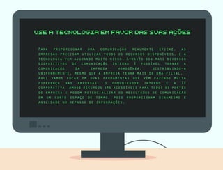 Para proporcionar uma comunicação realmente eficaz, as
empresas precisam utilizar todos os recursos disponíveis, e a
tecnologia vem ajudando muito nisso. Através dos mais diversos
dispositivos de comunicação interna é possível tornar a
comunicação da empresa homogênea, distribuindo-a
uniformemente, mesmo que a empresa tenha mais de uma filial.
Aqui vamos focar em duas ferramentas que vêm fazendo muita
diferença nas empresas: o comunicador interno e a TV
corporativa. Ambos recursos são acessíveis para todos os portes
de empresa e podem potencializar os resultados de comunicação
em um curto espaço de tempo, pois proporcionam dinamismo e
agilidade no repasse de informações.
 