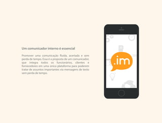 Um comunicador interno é essencial
Promover uma comunicação fluida, acertada e sem
perda de tempo. Essa é a proposta de um comunicador,
que integra todos os funcionários, clientes e
fornecedores em uma única plataforma para poderem
tratar de assuntos importantes via mensagens de texto
sem perda de tempo.
.im
 
