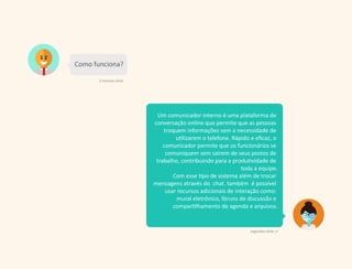 Um comunicador interno é uma plataforma de
conversação online que permite que as pessoas
troquem informações sem a necessidade de
utilizarem o telefone. Rápido e eﬁcaz, o
comunicador permite que os funcionários se
comuniquem sem saírem de seus postos de
trabalho, contribuindo para a produtividade de
toda a equipe.
Com esse tipo de sistema além de trocar
mensagens através do chat. também é possível
usar recursos adicionais de interação como:
mural eletrônico, fóruns de discussão e
compartilhamento de agenda e arquivos.
Como funciona?
2 minutos atrás
segundos atrás
 