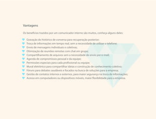 Vantagens
Os benefícios trazidos por um comunicador interno são muitos, conheça alguns deles:
Gravação do histórico de conversa para recuperação posterior;
Troca de informações em tempo real, sem a necessidade de utilizar o telefone;
Envio de mensagens individuais e coletivas;
Otimização de reuniões remotas com chat em grupo;
Compartilhamento de arquivos sem a necessidade de envio por e-mail;
Agenda de compromissos pessoal e da equipe;
Permissões especiais para cada profissional ou equipe;
Mural eletrônico para compartilhar ideias e construção de conhecimento coletivo;
Fóruns para debates saudáveis e focados na busca de soluções para a empresa;
Gestão de contatos internos e externos, para maior segurança na troca de informações;
Acesso em computadores ou dispositivos móveis, maior flexibilidade para a empresa.
 
