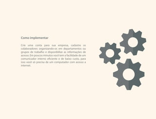 Como implementar
Crie uma conta para sua empresa, cadastre os
colaboradores organizando-os em departamentos ou
grupos de trabalho e disponibilize as informações de
acesso. Em poucos minutos você tem a facilidade de um
comunicador interno eficiente e de baixo custo, para
isso você só precisa de um computador com acesso a
internet.
 
