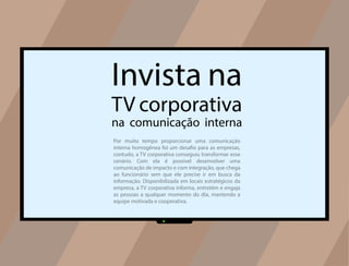 Invista na
TV corporativa
na comunicação interna
Por muito tempo proporcionar uma comunicação
interna homogênea foi um desafio para as empresas,
contudo, a TV corporativa conseguiu transformar esse
cenário. Com ela é possível desenvolver uma
comunicação de impacto e com integração, que chega
ao funcionário sem que ele precise ir em busca da
informação. Disponibilizada em locais estratégicos da
empresa, a TV corporativa informa, entretém e engaja
as pessoas a qualquer momento do dia, mantendo a
equipe motivada e cooperativa.
 