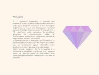 Vantagens
A TV corporativa proporciona às empresas uma
comunicação mais atraente, aliando recursos de áudio e
vídeo para despertar o interesse e fixar mensagens
importantes na mente dos funcionários. É possível
construir todo tipo de comunicação direcionada com a
TV corporativa, como mensagens do presidente,
programas de entretenimento, pílulas de
conhecimento, treinamentos corporativos, normas de
segurança do trabalho, entre outras.
A agilidade com que as mensagens são veiculadas naTV
corporativa facilitam o dia a dia das empresas e permite
que os funcionários fiquem informados sobre
praticamente tudo o que ocorre na organização.
Outra grande vantagem da TV corporativa é a
segmentação de público, que permite que a empresa
atinja os diversos níveis de funcionários com
mensagens personalizadas e adequadas a cada setor da
empresa.
 