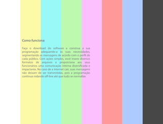 Como funciona
Faça o download do software e construa a sua
programação adequando-a às suas necessidades,
segmentando as mensagens de acordo com o perfil de
cada público. Com ações simples, você insere diversos
formatos de arquivos e proporciona aos seus
funcionários uma comunicação interna diversificada e
impactante. No caso de a internet cair, suas mensagens
não deixam de ser transmitidas, pois a programação
continua rodando off-line até que tudo se normalize.
 