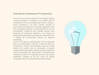 Produção de conteúdo para TV Corporativa
Assim como em outros canais de comunicação interna,
é preciso planejar o conteúdo a ser exibido pela TV
Corporativa. Criar uma programação diária e pautas a
serem cumpridas é um bom começo. Envolva os
funcionários na criação dos conteúdos, pergunte o que
eles consideram atraente e o que gostariam de ver nas
transmissões. Lembre-se que convidar pessoas para
participar de programas especiais e ter sempre um
backup de programação caso algo dê errado pode tirar
a equipe de comunicação interna de algumas
enrascadas.
Como na TV aberta, a programação da TV corporativa
deve ser diversificada e atender a diversos perfis de
funcionários, criando oportunidades para que todos
entrem em contato com as mensagens e possam
compreendê-las da melhor maneira possível. Aposte em
vídeos, entrevistas, RSS, informação e entretenimento,
mesclando sempre os conteúdos para que não fiquem
repetitivos. Coloque as TVs em locais de grande
circulação e observe a popularidade desta solução!
 