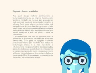 Fique de olho nas novidades
Para quem deseja melhorar continuamente a
comunicação interna da sua empresa é preciso estar
atento às novidades do mercado para proporcionar,
cada vez mais, canais de comunicação interativos e
eficazes. Como todos sabem, o universo mobile está
tomando conta do nosso dia a dia, assim como as telas
touch screen, que vêm agregar valor àTV Corporativa na
interação entre telespectador e empresa. Ficar de olho
nessas tendências é estar um passo à frente da
concorrência.
O 3D também vem com tudo nos próximos anos e a
promessa é de que reuniões virtuais fiquem muito mais
interessantes, e isso pode ser agregado ao sistema
comunicador interno para resultados mais efetivos na
comunicação interna. E o mais importante: o
relacionamento interpessoal está no foco das atenções,
pois é através dele que se estabelecem os vínculos entre
as equipes e a organização. Nunca esqueça que, mesmo
utilizando a tecnologia como ferramenta mediadora, a
comunicação é feita de pessoas para pessoas, portanto,
humanize a sua comunicação sempre!
 