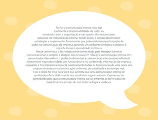 Tornar a comunicação interna mais ágil
e eficiente é responsabilidade de todos os
envolvidos com a organização e não apenas dos responsáveis
pela área de comunicação interna. Sendo assim, é preciso desenvolver
estratégias e implementar ferramentas que potencializem a participação de
todos na comunicação da empresa, gerando um ambiente sinérgico e propício à
troca de ideias e aprendizado contínuo.
Nessa caminhada, a tecnologia serve como aliada para transpor barreiras
comunicacionais e ampliar a atuação das pessoas em relação à comunicação interna. Um
comunicador interno tem o poder de dinamizar a comunicação interpessoal, refletindo
diretamente na produtividade dos funcionários e no controle da informação da empresa,
enquanto a TV corporativa impacta positivamente todos os funcionários de uma única vez,
proporcionando uma comunicação uniforme, personalizada e em tempo real.
Esse e-book foi feito para você que acredita que uma comunicação interna de
qualidade reflete diretamente nos resultados organizacionais. Esperamos ter
contribuído para que a comunicação interna da sua empresa se torne cada vez
mais dinâmica através do uso da tecnologia a seu favor.
 